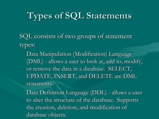 Types of SQL Statements

SQL consists of two groups of statement
types:
  Data Manipulation (Modification) Language
  (DML) - allows a user to look at, add to, modify,
  or remove the data in a database. SELECT,
  UPDATE, INSERT, and DELETE are DML
  statements.
  Data Definition Language (DDL) - allows a user
  to alter the structure of the database. Supports
  the creation, deletion, and modification of
  database objects.
 