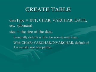 CREATE TABLE
dataType = INT, CHAR, VARCHAR, DATE,
etc. (domain)
size = the size of the data.
 Generally default is fine for non-textual data.
 With CHAR/VARCHAR/NVARCHAR, default of
 1 is usually not acceptable.
 