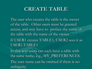 CREATE TABLE
The user who creates the table is the owner
of the table. Other users must be granted
access, and may have to preface the name of
the table with the name of the owner.
If USER1 creates TABLE1, USER2 sees it as
USER1.TABLE1
In this way users can each have a table with
the same name, e.g., MY_PREFERENCES.
The user name can be omitted if there is no
ambiguity.
 
