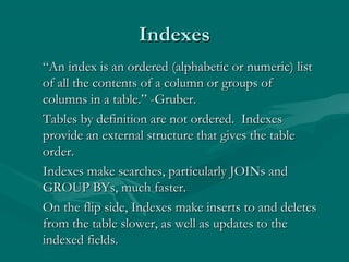 Indexes
“An index is an ordered (alphabetic or numeric) list
of all the contents of a column or groups of
columns in a table.” -Gruber.
Tables by definition are not ordered. Indexes
provide an external structure that gives the table
order.
Indexes make searches, particularly JOINs and
GROUP BYs, much faster.
On the flip side, Indexes make inserts to and deletes
from the table slower, as well as updates to the
indexed fields.
 