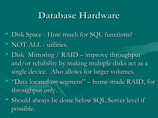 Database Hardware
• Disk Space - How much for SQL functions?
• NOT ALL - utilities.
• Disk Mirroring / RAID – improve throughput
  and/or reliability by making multiple disks act as a
  single device. Also allows for larger volumes.
• “Data located on segment” – home-made RAID, for
  throughput only.
• Should always be done below SQL Server level if
  possible.
 
