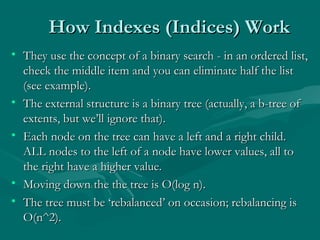 How Indexes (Indices) Work
• They use the concept of a binary search - in an ordered list,
  check the middle item and you can eliminate half the list
  (see example).
• The external structure is a binary tree (actually, a b-tree of
  extents, but we’ll ignore that).
• Each node on the tree can have a left and a right child.
  ALL nodes to the left of a node have lower values, all to
  the right have a higher value.
• Moving down the the tree is O(log n).
• The tree must be ‘rebalanced’ on occasion; rebalancing is
  O(n^2).
 