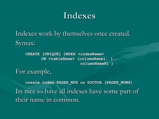 Indexes
Indexes work by themselves once created.
Syntax:
   CREATE [UNIQUE] INDEX <indexName>
          ON <tableName> (columnName1, […,
                          columnNameN] )

For example,
   create index PAGER_NDX on DOCTOR (PAGER_NUMS)

Its nice to have all indexes have some part of
their name in common.
 