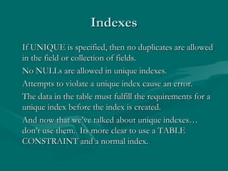 Indexes
If UNIQUE is specified, then no duplicates are allowed
in the field or collection of fields.
No NULLs are allowed in unique indexes.
Attempts to violate a unique index cause an error.
The data in the table must fulfill the requirements for a
unique index before the index is created.
And now that we’ve talked about unique indexes…
don’t use them. Its more clear to use a TABLE
CONSTRAINT and a normal index.
 