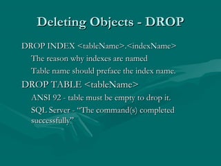 Deleting Objects - DROP
DROP INDEX <tableName>.<indexName>
  The reason why indexes are named
  Table name should preface the index name.
DROP TABLE <tableName>
  ANSI 92 - table must be empty to drop it.
  SQL Server - “The command(s) completed
  successfully”
 