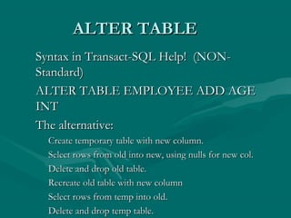 ALTER TABLE
Syntax in Transact-SQL Help! (NON-
Standard)
ALTER TABLE EMPLOYEE ADD AGE
INT
The alternative:
 Create temporary table with new column.
 Select rows from old into new, using nulls for new col.
 Delete and drop old table.
 Recreate old table with new column
 Select rows from temp into old.
 Delete and drop temp table.
 