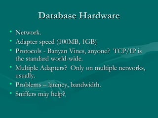 Database Hardware
• Network.
• Adapter speed (100MB, 1GB)
• Protocols - Banyan Vines, anyone? TCP/IP is
  the standard world-wide.
• Multiple Adapters? Only on multiple networks,
  usually.
• Problems – latency, bandwidth.
• Sniffers may help?
 