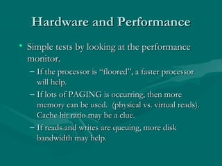 Hardware and Performance
• Simple tests by looking at the performance
  monitor.
  – If the processor is “floored”, a faster processor
    will help.
  – If lots of PAGING is occurring, then more
    memory can be used. (physical vs. virtual reads).
    Cache hit ratio may be a clue.
  – If reads and writes are queuing, more disk
    bandwidth may help.
 