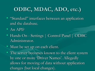 ODBC, MDAC, ADO, etc.)
• “Standard” interfaces between an application
  and the database.
• An API?
• Hands On - Settings | Control Panel | ODBC
  Administrator.
• Must be set up on each client.
• The server becomes known to the client system
  by one or more ‘Driver Names’. Allegedly
  allows for moving of data without application
  changes (but local changes).
 
