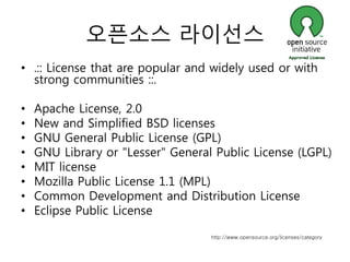 오픈소스 라이선스
• .:: License that are popular and widely used or with
  strong communities ::.

•   Apache License, 2.0
•   New and Simplified BSD licenses
•   GNU General Public License (GPL)
•   GNU Library or "Lesser" General Public License (LGPL)
•   MIT license
•   Mozilla Public License 1.1 (MPL)
•   Common Development and Distribution License
•   Eclipse Public License

                                   http://www.opensource.org/licenses/category
 