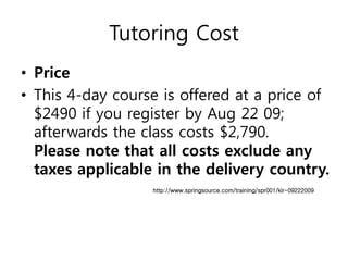 Tutoring Cost
• Price
• This 4-day course is offered at a price of
  $2490 if you register by Aug 22 09;
  afterwards the class costs $2,790.
  Please note that all costs exclude any
  taxes applicable in the delivery country.
                  http://www.springsource.com/training/spr001/kir-09222009
 