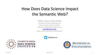 How Does Data Science Impact
the Semantic Web?
Philip E. Bourne PhD, FACMI
Stephenson Chair of Data Science
Director, Data Science Institute
Professor of Biomedical Engineering
peb6a@virginia.edu
https://www.slideshare.net/pebourne
12/04/18 SWAT4HCLS 1
@pebourne
 