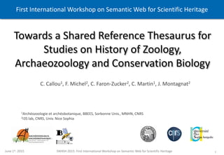 1June 1st. 2015 SW4SH 2015: First International Workshop on Semantic Web for Scientific Heritage
Towards a Shared Reference Thesaurus for
Studies on History of Zoology,
Archaeozoology and Conservation Biology
1Archéozoologie et archéobotanique, BBEES, Sorbonne Univ., MNHN, CNRS
2I3S lab, CNRS, Univ. Nice Sophia
C. Callou1, F. Michel2, C. Faron-Zucker2, C. Martin1, J. Montagnat2
First International Workshop on Semantic Web for Scientific Heritage
 