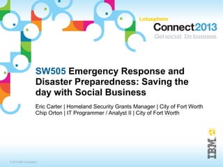 SW505 Emergency Response and 
Disaster Preparedness: Saving the 
day with Social Business 
Eric Carter | Homeland Security Grants Manager | City of Fort Worth 
Chip Orton | IT Programmer / Analyst II | City of Fort Worth 
© 2013 IBM Corporation 
 