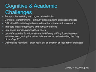    Poor problem-solving and organizational skills
   Concrete, literal thinking—difficulty understanding abstract concepts
   Difficulty differentiating between relevant and irrelevant information
   Interests that are obsessive and narrowly defined
   Low social standing among their peers
   Lack of executive functions results in difficulty shifting focus between
    activities, recognizing important information, or understanding the “big
    picture” (p. 11)
   Disinhibited reactions—often react out of emotion or rage rather than logic




                                                             (Myles, et al., 2005, p.10)
 