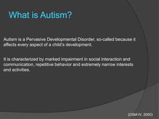 Autism is a Pervasive Developmental Disorder, so-called because it
affects every aspect of a child‟s development.


It is characterized by marked impairment in social interaction and
communication, repetitive behavior and extremely narrow interests
and activities.




                                                               (DSM-IV, 2000)
 
