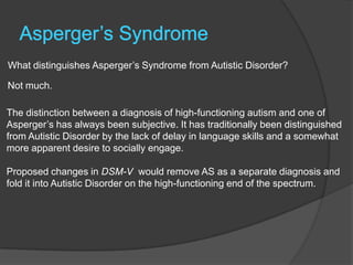 What distinguishes Asperger‟s Syndrome from Autistic Disorder?

Not much.

The distinction between a diagnosis of high-functioning autism and one of
Asperger‟s has always been subjective. It has traditionally been distinguished
from Autistic Disorder by the lack of delay in language skills and a somewhat
more apparent desire to socially engage.

Proposed changes in DSM-V would remove AS as a separate diagnosis and
fold it into Autistic Disorder on the high-functioning end of the spectrum.
 