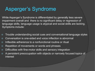 While Asperger‟s Syndrome is differentiated by generally less severe
impairment overall and there is no significant delay or regression of
language skills, language usage is atypical and social skills are lacking.
Symptoms include:

   Trouble understanding social cues and conversational language styles
   Conversation is one-sided and voice inflection is abnormal
   Inflexible adherence to a nonfunctional routine or ritual
   Repetition of movements or words and phrases
   Difficulties with fine-motor skills and sensory integration
   A persistent preoccupation with objects or narrowly focused topics of
    interest
 
