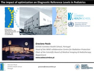 Graciano Paulo
Coimbra Health School
Portugal
The impact of optimization on Diagnostic Reference Levels in Pediatrics
graciano@estescoimbra.pt
The impact of optimization on Diagnostic Reference Levels in Pediatrics
Graciano Paulo
ESTESC-Coimbra Health School, Portugal
Head of the WHO collaborative Centre for Radiation Protection
Chair of the Scientific Board of Medical Imaging & Radiotherapy
Department
www.estescoimbra.pt
 