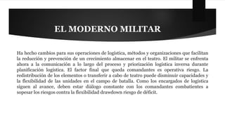 EL MODERNO MILITAR 
Ha hecho cambios para sus operaciones de logística, métodos y organizaciones que facilitan 
la reducción y prevención de un crecimiento almacenar en el teatro. El militar se enfrenta 
ahora a la comunicación a lo largo del proceso y priorización logística inversa durante 
planificación logística. El factor final que queda comandantes es operativa riesgo. La 
redistribución de los elementos o transferir a cabo de teatro puede disminuir capacidades y 
la flexibilidad de las unidades en el campo de batalla. Como los encargados de logística 
siguen al avance, deben estar diálogo constante con los comandantes combatientes a 
sopesar los riesgos contra la flexibilidad drawdown riesgo de déficit. 
 