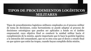 TIPOS DE PROCEDIMIENTOS LOGÍSTICOS 
MILITARES 
Tipos de procedimientos logísticos militares empleados en el proceso militar 
de toma de decisiones, como herramienta se puede adaptar al proceso de 
decisiones estratégicas que pueden ser aplicados a fondo en el ámbito 
empresarial, cuyo objetivo final es conducir la unidad militar hacia el 
cumplimiento de la misión, aporte importante que le hace la gestión logística 
a la intención del comandante, que no es otra cosa que el deseo y estado final 
en que quiere que estén las tropas, cuando hayan cumplido dicha misión. 
 