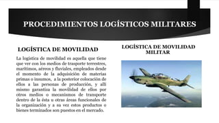 PROCEDIMIENTOS LOGÍSTICOS MILITARES 
LOGÍSTICA DE MOVILIDAD 
La logística de movilidad es aquella que tiene 
que ver con los medios de trasporte terrestres, 
marítimos, aéreos y fluviales, empleados desde 
el momento de la adquisición de materias 
primas o insumos, a la posterior colocación de 
ellos a las personas de producción, y allí 
mismo garantiza la movilidad de ellos por 
otros medios o mecanismos de transporte 
dentro de la ésta u otras áreas funcionales de 
la organización y a su vez estos productos o 
bienes terminados son puestos en el mercado. 
LOGÍSTICA DE MOVILIDAD 
MILITAR 
 