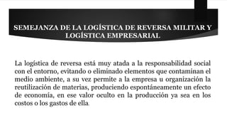 SEMEJANZA DE LA LOGÍSTICA DE REVERSA MILITAR Y 
LOGÍSTICA EMPRESARIAL 
La logística de reversa está muy atada a la responsabilidad social 
con el entorno, evitando o eliminado elementos que contaminan el 
medio ambiente, a su vez permite a la empresa u organización la 
reutilización de materias, produciendo espontáneamente un efecto 
de economía, en ese valor oculto en la producción ya sea en los 
costos o los gastos de ella. 
 