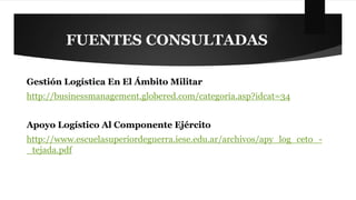 FUENTES CONSULTADAS 
Gestión Logística En El Ámbito Militar 
http://businessmanagement.globered.com/categoria.asp?idcat=34 
Apoyo Logístico Al Componente Ejército 
http://www.escuelasuperiordeguerra.iese.edu.ar/archivos/apy_log_ceto_- 
_tejada.pdf 
 