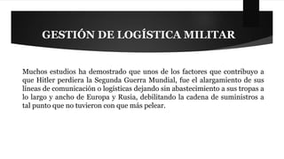 GESTIÓN DE LOGÍSTICA MILITAR 
Muchos estudios ha demostrado que unos de los factores que contribuyo a 
que Hitler perdiera la Segunda Guerra Mundial, fue el alargamiento de sus 
líneas de comunicación o logísticas dejando sin abastecimiento a sus tropas a 
lo largo y ancho de Europa y Rusia, debilitando la cadena de suministros a 
tal punto que no tuvieron con que más pelear. 
 