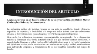 INTRODUCCIÓN DEL ARTÍCULO 
A 
D 
4 
1 
L 
Logística inversa en el Teatro Militar de la Guerra: Gestión del Déficit Mayor 
Christopher Baker 15 de marzo 2012. 
La aplicación militar de logística inversa es un acto de equilibrio, donde eficiencia, 
capacidad de respuesta, la flexibilidad y el riesgo son todos actores clave que deben estar 
dirigida al determinar cómo y cuándo aplicar revertir las operaciones logísticas. 
Hoy en día, los militares se encuentran en una posición para aprender de la observación 
reciente y comenzar a dar forma al futuro en base a lo que ya tiene cambios necesarios, y 
necesitaba facilitadores a influir en el cambio La logística inversa en la corriente La doctrina 
del Ejército se explica por la necesidad de una evaluación de equipo unidad, nominaciones 
para retrógrada temprano, y recuperación de los no fungibles elementos del campo de 
batalla. 
 