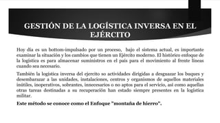 GESTIÓN DE LA LOGÍSTICA INVERSA EN EL 
EJÉRCITO 
Hoy día es un bottom-impulsado por un proceso, bajo el sistema actual, es importante 
examinar la situación y los cambios que tienen un Ejército moderno. El histórico enfoque de 
la logística es para almacenar suministros en el país para el movimiento al frente líneas 
cuando sea necesario. 
También la logística inversa del ejercito so actividades dirigidas a desguazar los buques y 
desembarazar a las unidades, instalaciones, centros y organismos de aquellos materiales 
inútiles, inoperativos, sobrantes, innecesarios o no aptos para el servicio, así como aquellas 
otras tareas destinadas a su recuperación han estado siempre presentes en la logística 
militar. 
Este método se conoce como el Enfoque "montaña de hierro". 
 
