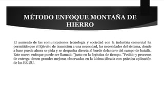MÉTODO ENFOQUE MONTAÑA DE 
HIERRO 
El aumento de las comunicaciones tecnología y sociedad con la industria comercial ha 
permitido que el Ejército de transición a una necesidad, las necesidades del sistema, donde 
a base puede ahora se pida y se despacha directa al borde delantero del campo de batalla. 
Este nuevo enfoque puede ser llamado "justo en la logística de tiempo. "Pedido y procesos 
de entrega tienen grandes mejoras observadas en la última década con práctica aplicación 
de los EE.UU. 
 