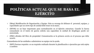 POLÍTICAS ACTUAL QUE SE BASA EL 
EJÉRCITO 
 (Mtep) Modificación de Organización y Equipo. Esta se encarga de delinear el personal, equipos, y 
capacidades que un cierto tipo de unidad debe tener en la mano. 
 (MTOE) es un base importante para normalización en el Ejército estructura. Cuando la fuerza 
comandante en el teatro de guerra solicita una capacidad, la unidad de despliegue puede ser 
aumentada. 
 (PBO) oficiales del libro de propiedad: Comunicación es la primera avería en el proceso que debe 
ocurrir. 
Comandantes de las unidades a administrar su equipo con la ayuda. 
 (RFF) Fuerzas requisito: es un requisito realizado durante la planificación o ejecución que está sujeta 
a cambios 
 