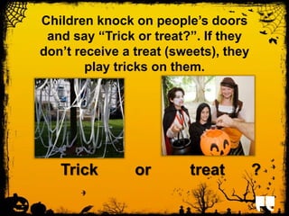 Children knock on people’s doors 
and say “Trick or treat?”. If they 
don’t receive a treat (sweets), they 
play tricks on them. 
Trick or treat ? 
 