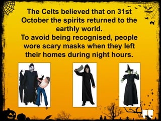 The Celts believed that on 31st 
October the spirits returned to the 
earthly world. 
To avoid being recognised, people 
wore scary masks when they left 
their homes during night hours. 
 