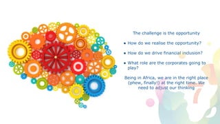 The challenge is the opportunity
● How do we realise the opportunity?
● How do we drive financial inclusion?
● What role are the corporates going to
play?
Being in Africa, we are in the right place
(phew, finally!) at the right time. We
need to adjust our thinking
 