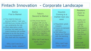 Banks
First to Market
● You need to have an
account before I ‘see’ you
● Will lend you money only if I
can underwrite the risk
● Want alternative credit
scoring, but need you to
match existing risk profiles
● Need to be the the grown
up in any transaction as
they deal with the regulator
Why can’t we be a
insurer, teclo, retailer?
Telco’s
Second to Market
● Only know how to
engage with you by
selling a device, data,
voice or a SIM card
● Offer massive market
access but margins are
tight (30% regulator,
30% Teclo, 40% you)
Why can’t we be a
bank, insurer,
retailer?
Insurers
Coming to a
market near you
soon
● Regulated, great
margins
● Insure-on-demand
will boom
● Will follow the
Banks and Telco’s
with the learning
processes
Why can’t we
bank, telco?
Retailers
Open to
Partner
• Ability and
appetite to
engage
with the
Regulator is
low. It won’t
stay this
way for too
much
longer
Let’s talk
bottom line
and margin
Fintech Innovation - Corporate Landscape
 