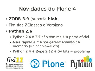 Novidades do Plone 4
● ZODB 3.9 (suporte blob)
● Fim das ZClasses e Versions
● Python 2.6
● Python 2.4 e 2.5 não tem mais suporte oficial
● Mais rápido e melhor gerenciamento de
memória (unladen swallow)
● Python 2.4 + Zope 2.12 + 64 bits = problema
 