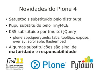 Novidades do Plone 4
● Setuptools substituído pelo distribute
● Kupu substituído pelo TinyMCE
● KSS substituído por (muito) JQuery
● plone.app.jquerytools: tabs, tooltips, expose,
overlay, scrollable, flashembed
● Algumas substituições são sinal de
maturidade e responsabilidade
 