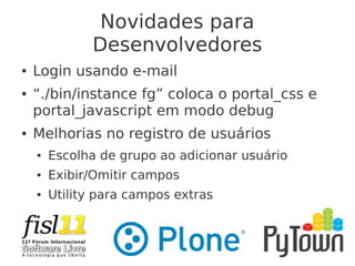 Novidades para
Desenvolvedores
● Login usando e-mail
● “./bin/instance fg” coloca o portal_css e
portal_javascript em modo debug
● Melhorias no registro de usuários
● Escolha de grupo ao adicionar usuário
● Exibir/Omitir campos
● Utility para campos extras
 