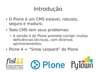 Introdução
● O Plone é um CMS estável, robusto,
seguro e maduro.
● Todo CMS tem seus problemas:
● A versão 4 do Plone promete corrigir muitas
deficiências técnicas, com diversos
aprimoramentos.
● Plone 4 = “Snow Leopard” do Plone
 