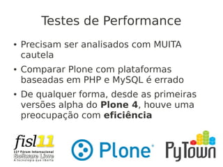 Testes de Performance
● Precisam ser analisados com MUITA
cautela
● Comparar Plone com plataformas
baseadas em PHP e MySQL é errado
● De qualquer forma, desde as primeiras
versões alpha do Plone 4, houve uma
preocupação com eficiência
 