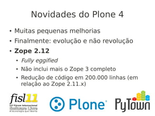 Novidades do Plone 4
● Muitas pequenas melhorias
● Finalmente: evolução e não revolução
● Zope 2.12
● Fully eggified
● Não inclui mais o Zope 3 completo
● Redução de código em 200.000 linhas (em
relação ao Zope 2.11.x)
 