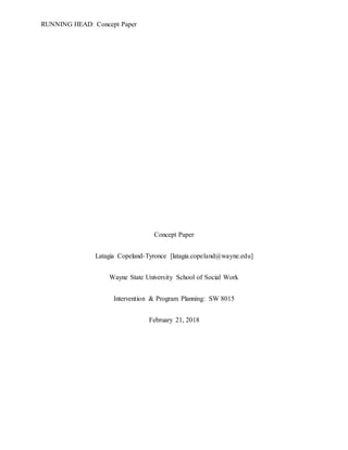 RUNNING HEAD: Concept Paper
Concept Paper
Latagia Copeland-Tyronce [latagia.copeland@wayne.edu]
Wayne State University School of Social Work
Intervention & Program Planning: SW 8015
February 21, 2018
 