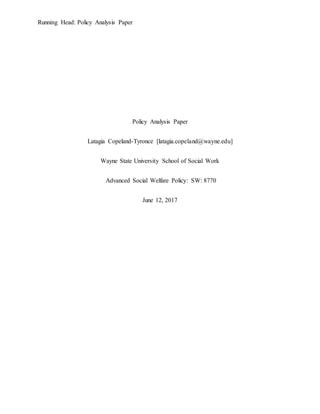 Running Head: Policy Analysis Paper
Policy Analysis Paper
Latagia Copeland-Tyronce [latagia.copeland@wayne.edu]
Wayne State University School of Social Work
Advanced Social Welfare Policy: SW: 8770
June 12, 2017
 