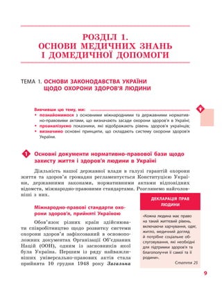 9
РОЗДІЛ 1.
ОСНОВИ МЕДИЧНИХ ЗНАНЬ
І ДОМЕДИЧНОЇ ДОПОМОГИ
ТЕМА 1. ОСНОВИ ЗАКОНОДАВСТВА УКРАЇНИ
ЩОДО ОХОРОНИ ЗДОРОВ’Я ЛЮДИНИ
Вивчивши цю тему, ми:
ŠŠ познайомимося з  основними міжнародними та державними норматив-
но-правовими актами, що визначають засади охорони здоров’я в Україні;
ŠŠ проаналізуємо показники, які відображають рівень здоров’я українців;
ŠŠ визначимо основні принципи, що складають систему охорони здоров’я
України.
u1	 Основні документи нормативно-правової бази щодо
захисту життя і  здоров’я людини в Україні
Діяльність нашої державної влади в галузі гарантій охорони
життя та здоров’я громадян регламентується Конституцією Украї­
ни, державними законами, нормативними актами відповідних
відомств, міжнародно-правовими стандартами. Розглянемо найголов­
ніші з них.
Міжнародно-правові стандарти охо-
рони здоров’я, прийняті Україною
Обов’язок різних країн здійснюва-
ти співробітництво щодо розвитку системи
охорони здоров’я зафіксований в основопо-
ложних документах Організації Об’єднаних
Націй (ООН), одним із засновників якої
була Україна. Першим із ряду найважли-
віших універсально-правових актів стала
прийнята 10 грудня 1948 року Загальна
ДЕКЛАРАЦІЯ ПРАВ
ЛЮДИНИ
«Кожна людина має право
на такий життєвий рівень,
включаючи харчування, одяг,
житло, медичний догляд
й потрібне соціальне об-
слуговування, які необхідні
для підтримки здоров’я та
благополуччя її самої та її
родини».
Стаття 25
Право для безоплатного розміщення підручника в мережі Інтернет має
Міністерство освіти і науки України http://mon.gov.ua/ та Інститут модернізації змісту освіти https://imzo.gov.ua
 