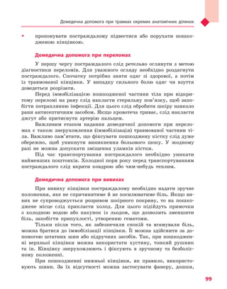 Домедична допомога при травмах окремих анатомічних ділянок
99
ŠŠ пропонувати постраждалому підвестися або порухати пошко-
дженою кінцівкою.
Домедична допомога при переломах
У першу чергу постраждалого слід ретельно оглянути з метою
діагностики переломів. Для уважного огляду необхідно роздягнути
постраждалого. Спочатку потрібно зняти одяг зі здорової, а потім
із травмованої кінцівки. У випадку сильного болю одяг чи взуття
доведеться розрізати.
Перед іммобілізацією пошкодженої частини тіла при відкри-
тому переломі на рану слід накласти стерильну пов’язку, щоб запо-
бігти потраплянню інфекції. Для цього слід обробити шкіру навколо
рани антисептичним засобом. Якщо кровотеча триває, слід накласти
джгут або притиснути артерію пальцем.
Важливим етапом надання домедичної допомоги при перело-
мах є також знерухомлення (іммобілізація) травмованої частини ті-
ла. Важливо пам’ятати, що фіксувати пошкоджену кістку слід дуже
обережно, щоб уникнути виникнення больового шоку. У жодному
разі не можна допускати зміщення уламків кістки.
Під час транспортування постраждалого необхідно уникати
найменших поштовхів. Холодної пори року перед транспортуванням
постраждалого слід вкрити ковдрою або чим-небудь теплим.
Домедична допомога при вивихах
При вивиху кінцівки постраждалому необхідно надати зручне
положення, яке не спричинятиме й не посилюватиме біль. Якщо ви-
вих не супроводжується розривом шкірного покриву, то на пошко-
джене місце слід прикласти холод. Для цього підійдуть примочки
з холодною водою або пакунок із льодом, що дозволить зменшити
біль, запобігти припухлості, утворенню гематоми.
Тільки після того, як забезпечили спокій та вгамували біль,
можна братися до іммобілізації кінцівки. Її можна здійснити за до-
помогою штатних шин або підручних засобів. Так, при пошкоджен-
ні верхньої кінцівки можна використати хустину, тонкий рушник
та ін. Кінцівку знерухомлюють і фіксують в зручному та безболіс-
ному положенні.
При пошкодженні нижньої кінцівки, як правило, використо-
вують шини. За їх відсутності можна застосувати фанеру, дошки,
Право для безоплатного розміщення підручника в мережі Інтернет має
Міністерство освіти і науки України http://mon.gov.ua/ та Інститут модернізації змісту освіти https://imzo.gov.ua
 