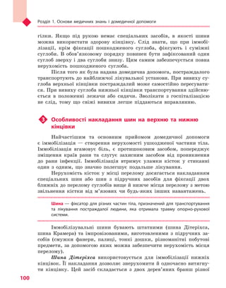 Розділ 1. Основи медичних знань і домедичної допомоги
100
гілки. Якщо під рукою немає спеціальних засобів, в якості шини
можна використати здорову кінцівку. Слід знати, що при іммобі-
лізації, крім фіксації пошкодженого суглоба, фіксують і суміжні
суглоби. В обов’язковому порядку повинен бути зафіксований один
суглоб зверху і два суглоби знизу. Цим самим забезпечується повна
нерухомість пошкодженого суглоба.
Після того як була надана домедична допомога, постраждалого
транспортують до найближчої лікувальної установи. При вивиху су-
глоба верхньої кінцівки постраждалий може самостійно пересувати-
ся. При вивиху суглоба нижньої кінцівки транспортування здійсню-
ється в положенні лежачи або сидячи. Зволікати з госпіталізацією
не слід, тому що свіжі вивихи легше піддаються вправлянню.
u3	 Особливості накладання шин на верхню та  нижню
кінцівки
Найчастішим та основним прийомом домедичної допомоги
є іммобілізація — створення нерухомості ушкодженої частини тіла.
Іммобілізація вгамовує біль, є протишоковим засобом, попереджує
зміщення країв рани та слугує захисним засобом від проникнення
до рани інфекції. Іммобілізація втримує уламки кісток у стиканні
один з одним, що значно полегшує подальше лікування.
Нерухомість кісток у місці перелому досягається накладанням
спеціальних шин або шин з підручних засобів для фіксації двох
ближніх до перелому суглобів вище й нижче місця перелому з метою
звільнення кістки від м’язових чи будь-яких інших навантажень.
Шина — фіксатор для різних частин тіла, призначений для транспортування
та  лікування постраждалої людини, яка отримала травму опорно-рухової
системи.
Іммобілізувальні шини бувають штатними (шина Дітеріхса,
шина Крамера) та імпровізованими, виготовленими з підручних за-
собів (смужки фанери, палиці, тонкі дошки, різноманітні побутові
предмети, за допомогою яких можна забезпечити нерухомість місця
перелому).
Шина Дітеріхса використовується для іммобілізації нижніх
кінцівок. Її накладання дозволяє знерухомити й одночасно витягну-
ти кінцівку. Цей засіб складається з двох дерев’яних бранш різної
Право для безоплатного розміщення підручника в мережі Інтернет має
Міністерство освіти і науки України http://mon.gov.ua/ та Інститут модернізації змісту освіти https://imzo.gov.ua
 