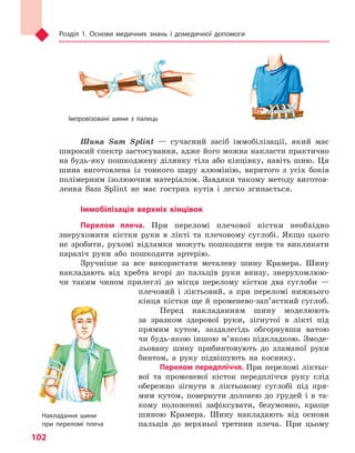 Розділ 1. Основи медичних знань і домедичної допомоги
102
Шина Sam Splint — сучасний засіб іммобілізації, який має
широкий спектр застосування, адже його можна накласти практично
на будь-яку пошкоджену ділянку тіла або кінцівку, навіть шию. Ця
шина виготовлена із тонкого шару алюмінію, вкритого з усіх боків
полімерним ізолюючим матеріалом. Завдяки такому методу виготов-
лення Sam Splint не має гострих кутів і легко згинається.
Іммобілізація верхніх кінцівок
Перелом плеча. При переломі плечової кістки необхідно
знерухомити кістки руки в лікті та плечовому суглобі. Якщо цього
не зробити, рухомі відламки можуть пошкодити нерв та викликати
параліч руки або пошкодити артерію.
Зручніше за все використати металеву шину Крамера. Шину
накладають від хребта вгорі до пальців руки внизу, знерухомлюю-
чи таким чином прилеглі до місця перелому кістки два суглоби —
плечовий і ліктьовий, а при переломі нижнього
кінця кістки ще й променево-зап’ястний суглоб.
Перед накладанням шину моделюють
за зразком здорової руки, зігнутої в лікті під
прямим кутом, заздалегідь обгорнувши ватою
чи будь-якою іншою м’якою підкладкою. Змоде-
льовану шину прибинтовують до зламаної руки
бинтом, а руку підвішують на косинку.
Перелом передпліччя. При переломі ліктьо-
вої та променевої кісток передпліччя руку слід
обережно зігнути в ліктьовому суглобі під пря-
мим кутом, повернути долонею до грудей і в та-
кому положенні зафіксувати, безумовно, краще
шиною Крамера. Шину накладають від основи
пальців до верхньої третини плеча. При цьому
Імпровізовані шини з  палиць
Накладання шини
при переломі плеча
Право для безоплатного розміщення підручника в мережі Інтернет має
Міністерство освіти і науки України http://mon.gov.ua/ та Інститут модернізації змісту освіти https://imzo.gov.ua
 