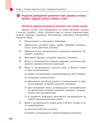 Розділ 1. Основи медичних знань і домедичної допомоги
104
u4	 Надання домедичної допомоги при травмах голови,
хребта, грудної клітки, живота, очей
Алгоритм надання домедичної допомоги при травмі голови
Травму голови слід підозрювати за таких обставин: падіння
з висоти; стрибок у воду; сильний удар по голові; дорожньо-тран-
спортні пригоди; ураження блискавкою; ураження електричним
струмом; вибух.
1) 	 Переконатися у відсутності небезпеки.
2) 	 Зафіксувати шийний відділ хребта (шийний комірець,
м’яка шина, фіксація руками).
3) 	 Провести огляд постраждалого, визначити наявність сві-
домості, дихання.
4) 	 Викликати бригаду екстреної медичної допомоги.
5) 	 Якщо у постраждалого відсутнє дихання, розпочати про-
ведення серцево-легеневої реанімації.
6) 	 Якщо у постраждалого відсутні рани в області голови
та інші пошкодження:
а) вкрити постраждалого термопокривалом або ковдрою;
б) підтримати психологічно;
в) забезпечити постійний нагляд за постраждалим до при-
буття бригади екстреної медичної допомоги;
г) при погіршенні стану постраждалого зателефонувати
до диспетчера екстреної медичної допомоги, дотриму-
ватись його рекомендацій;
ґ) за наявності небезпеки евакуювати постраждалого на
довгій транспортувальній дошці.
7) 	 Якщо у постраждалого наявні рани в області голови та ін-
ші пошкодження:
а) накласти пов’язки на рани;
б) вкрити постраждалого термопокривалом/ковдрою;
Право для безоплатного розміщення підручника в мережі Інтернет має
Міністерство освіти і науки України http://mon.gov.ua/ та Інститут модернізації змісту освіти https://imzo.gov.ua
 